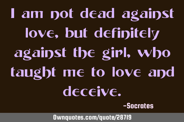 I am not dead against love, but definitely against the girl, who taught me to love and