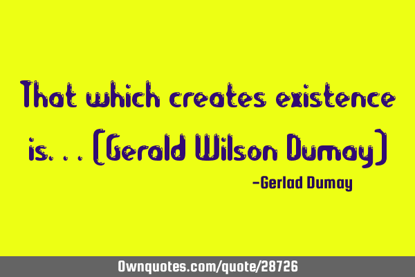 That which creates existence is...(Gerald Wilson Dumay)