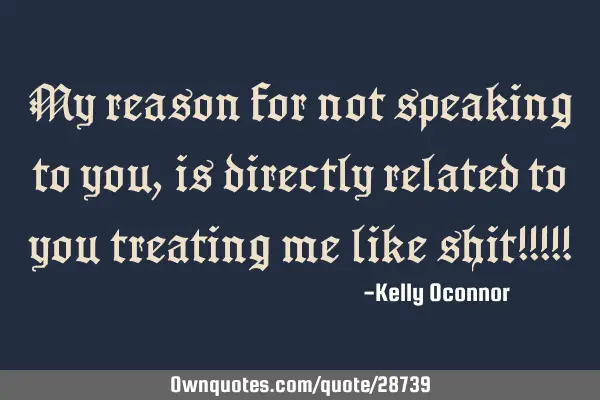 My reason for not speaking to you, is directly related to you treating me like shit!!!!!