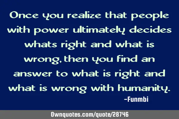 Once you realize that people with power ultimately decides whats right and what is wrong, then you