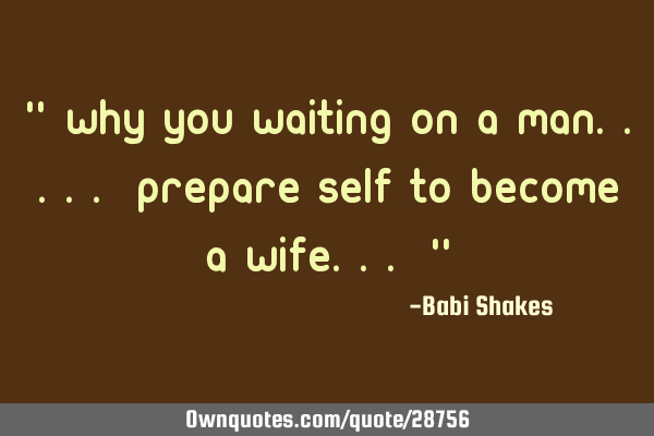 " Why you WAITING on a man..... prepare self to become A WIFE... "