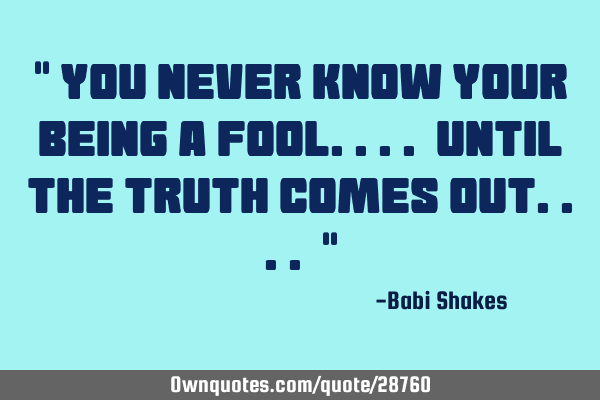 " You NEVER KNOW your being a fool.... until THE TRUTH comes out.... "