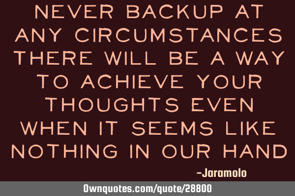 Never backup at any circumstances There will be a way to achieve your thoughts Even when it seems