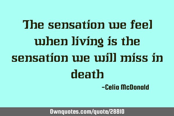 The sensation we feel when living is the sensation we will miss in