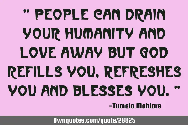 " People can drain your humanity and love away but God refills you, refreshes you and blesses you."