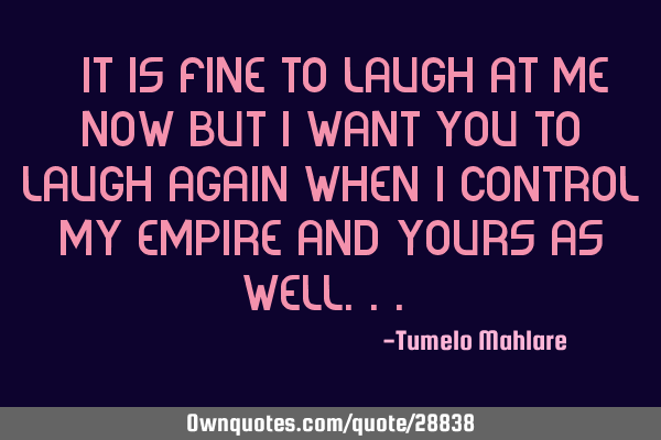 " It is fine to laugh at me now but I want you to laugh again when I control my empire and yours as