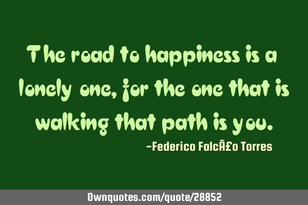 The road to happiness is a lonely one, for the one that is walking that path is