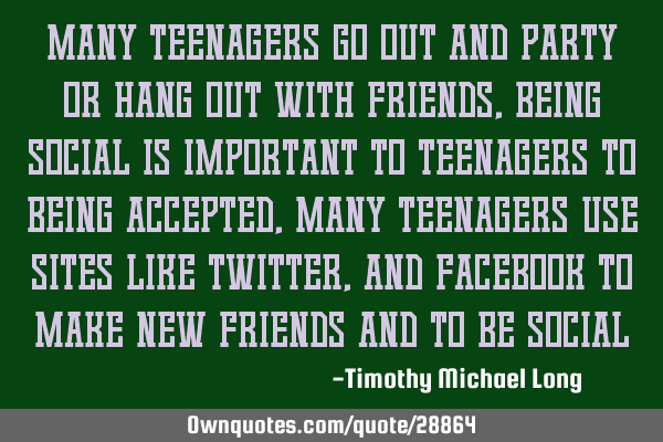 Many teenagers go out and party or hang out with friends, being social is important to teenagers to