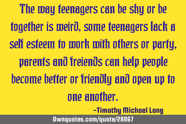 The way teenagers can be shy or be together is weird, some teenagers lack a self esteem to work