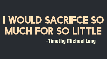 I would sacrifce so much for so little