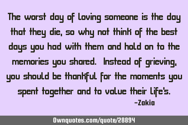 The worst day of loving someone is the day that they die, so why not think of the best days you had
