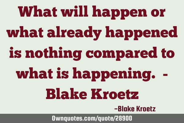 What will happen or what already happened is nothing compared to what is happening. - Blake K