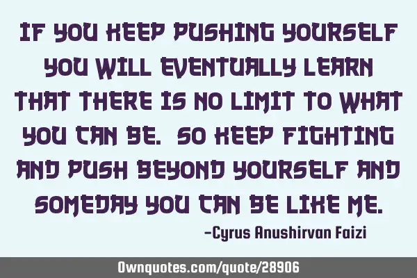 If you keep pushing yourself you will eventually learn that there is no limit to what you can be. S