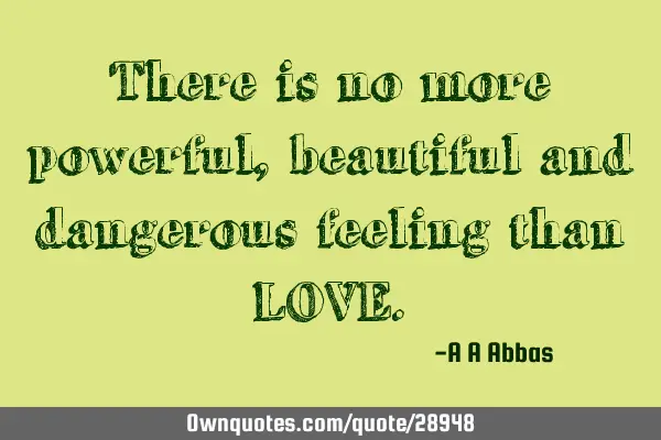 There is no more powerful, beautiful and dangerous feeling than LOVE