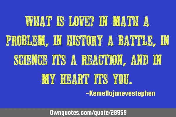 What is love? in math a problem, in history a battle, in science its a reaction , and in my heart