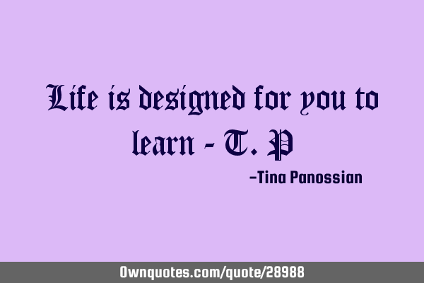 Life is designed for you to learn - T.P