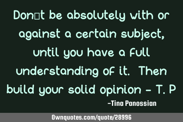 Don’t be absolutely with or against a certain subject, until you have a full understanding of it.