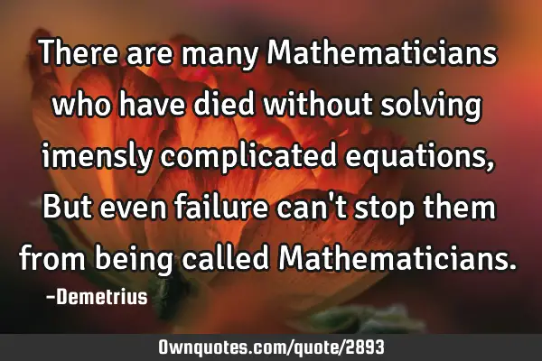 There are many Mathematicians who have died without solving imensly complicated equations, But even