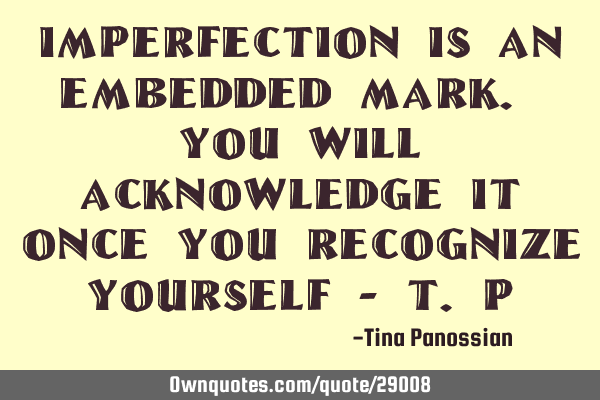 Imperfection is an embedded mark. You will acknowledge it once you recognize yourself - T.P