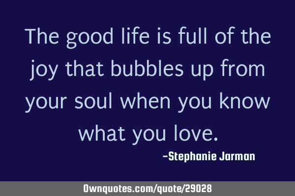 The good life is full of the joy that bubbles up from your soul when you know what you