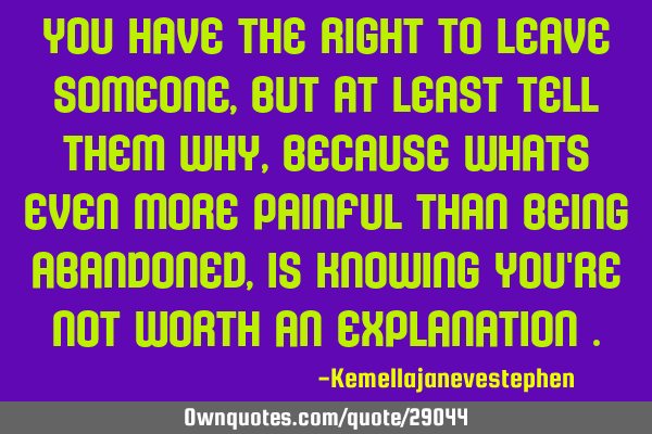 You have the right to leave someone , but at least tell them why , because whats even more painful