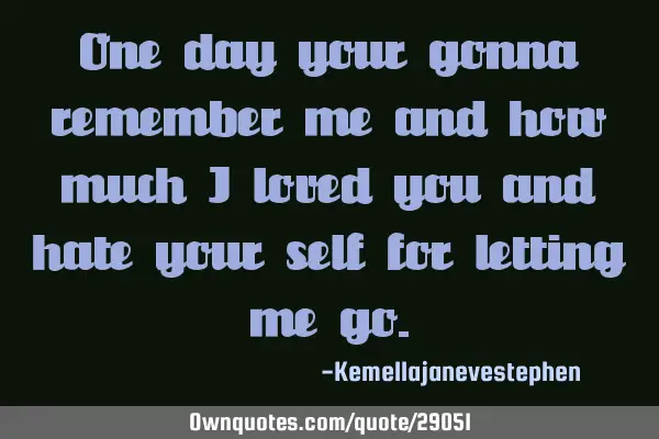 One day your gonna remember me and how much i loved you and hate your self for letting me