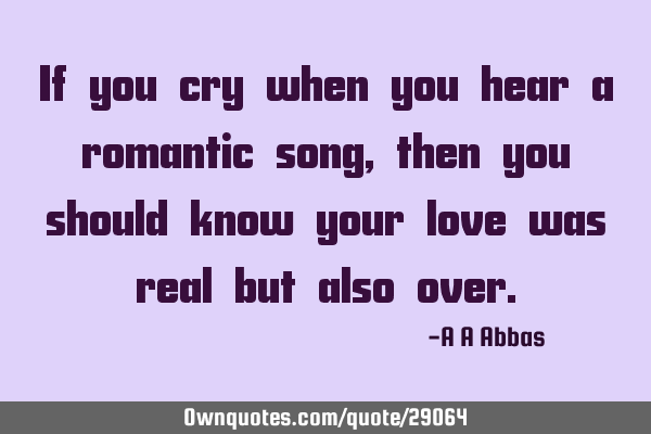 If you cry when you hear a romantic song, then you should know your love was real but also