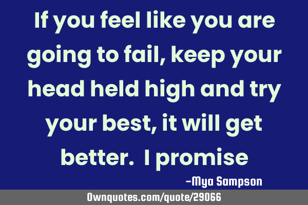 If you feel like you are going to fail, keep your head held high and try your best, it will get