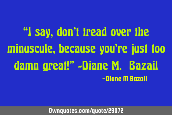 “I say, don’t tread over the minuscule, because you’re just too damn great!” -Diane M. B