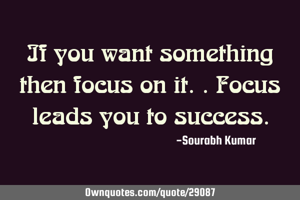 If you want something then focus on it.. focus leads you to