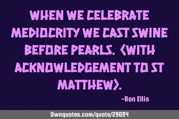 When we celebrate mediocrity we cast swine before pearls. (with acknowledgement to St Matthew)