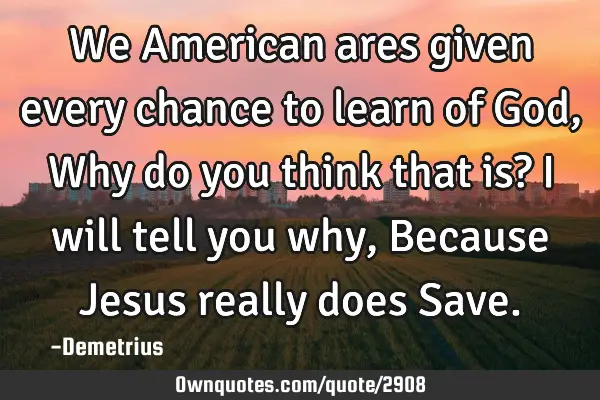 We American ares given every chance to learn of God, Why do you think that is? I will tell you why,