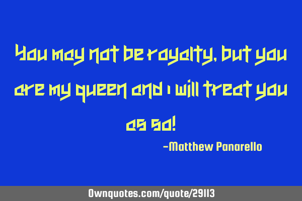 You may not be royalty, but you are my queen and I will treat you as so!