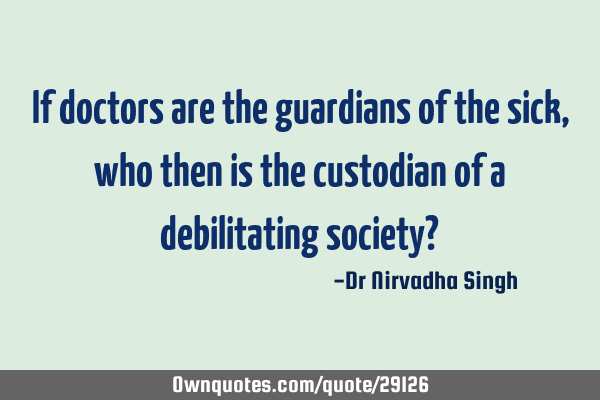 If doctors are the guardians of the sick, who then is the custodian of a debilitating society?