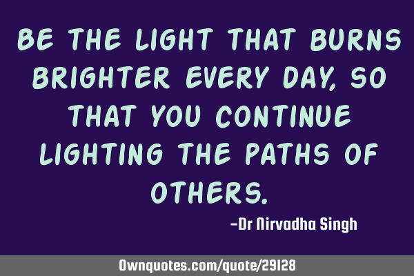 Be the light that burns brighter every day, so that you continue lighting the paths of