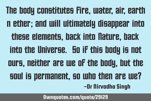 The body constitutes fire, water, air, earth n ether; and will ultimately disappear into these