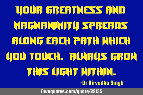 Your greatness and magnanimity spreads along each path which you touch. Always grow this light