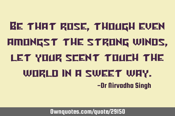 Be that rose, though even amongst the strong winds, let your scent touch the world in a sweet