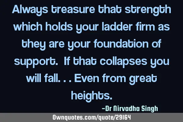 Always treasure that strength which holds your ladder firm as they are your foundation of support. I