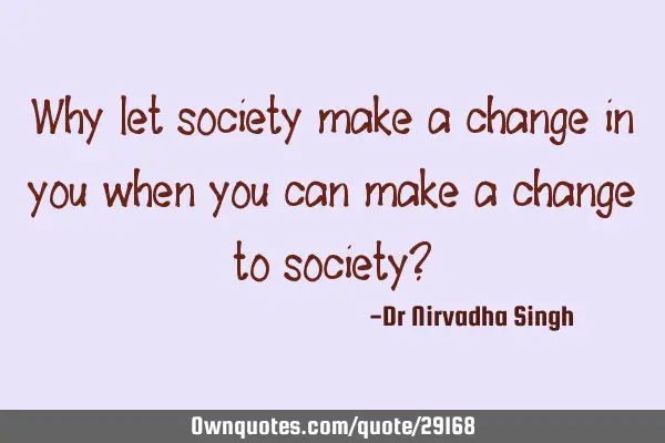 Why let society make a change in you when you can make a change to society?