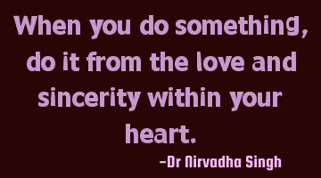 When you do something, do it from the love and sincerity within your heart.