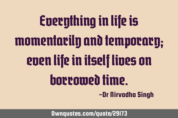 Everything in life is momentarily and temporary; even life in itself lives on borrowed