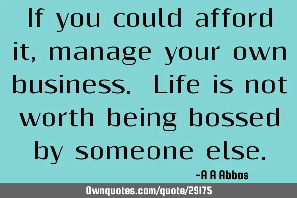 If you could afford it, manage your own business. Life is not worth being bossed by someone