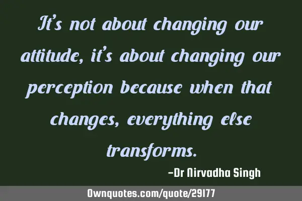 It’s not about changing our attitude, it’s about changing our perception because when that