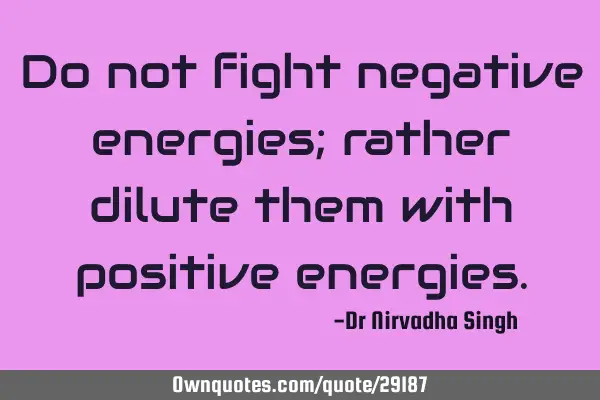 Do not fight negative energies; rather dilute them with positive