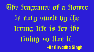 The fragrance of a flower is only smelt by the living…life is for the living…so live it.