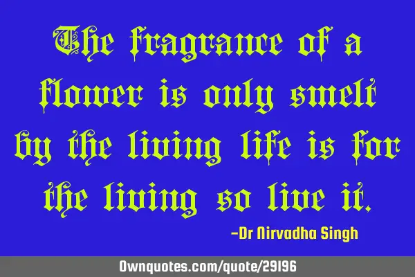 The fragrance of a flower is only smelt by the living…life is for the living…so live