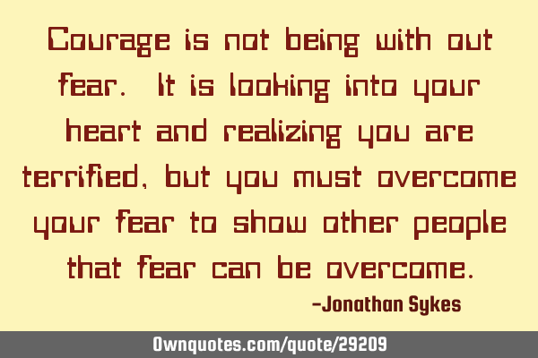 Courage is not being with out fear. It is looking into your heart and realizing you are terrified,