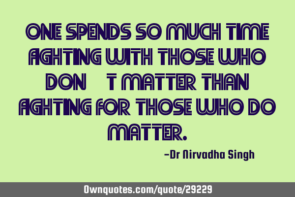 One spends so much time fighting with those who don’t matter than fighting for those who do