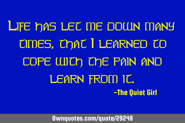 Life has let me down many times, that I learned to cope with the pain and learn from